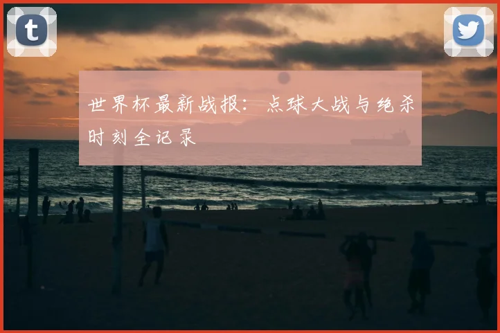 世界杯最新战报:点球大战与绝杀时刻全记录