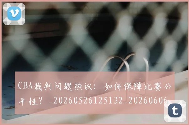 CBA裁判问题热议:如何保障比赛公平性?_20260526125132_20260606165309